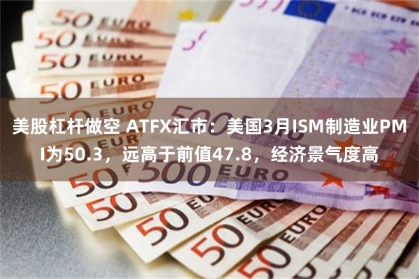 美股杠杆做空 ATFX汇市：美国3月ISM制造业PMI为50.3，远高于前值47.8，经济景气度高