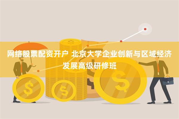 网络股票配资开户 北京大学企业创新与区域经济发展高级研修班