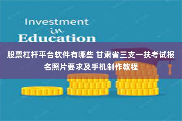 股票杠杆平台软件有哪些 甘肃省三支一扶考试报名照片要求及手机制作教程