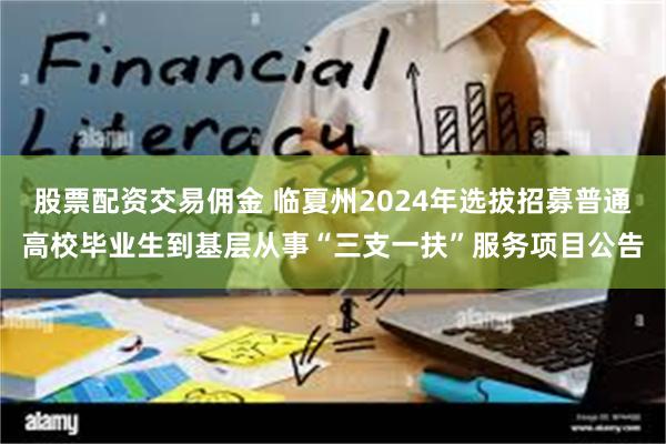 股票配资交易佣金 临夏州2024年选拔招募普通高校毕业生到基层从事“三支一扶”服务项目公告