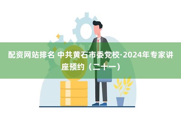 配资网站排名 中共黄石市委党校·2024年专家讲座预约（二十一）