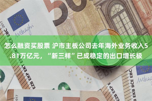 怎么融资买股票 沪市主板公司去年海外业务收入5.81万亿元，“新三样”已成稳定的出口增长极