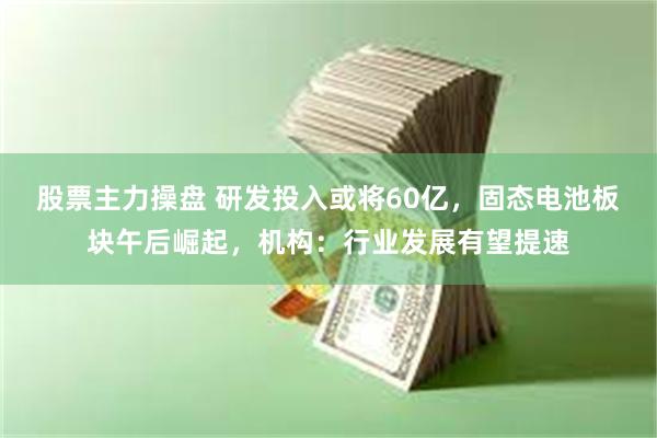 股票主力操盘 研发投入或将60亿，固态电池板块午后崛起，机构：行业发展有望提速