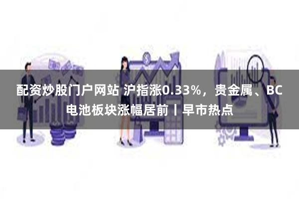 配资炒股门户网站 沪指涨0.33%，贵金属、BC电池板块涨幅居前丨早市热点