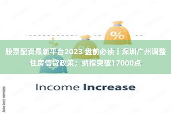 股票配资最新平台2023 盘前必读丨深圳广州调整住房信贷政策；纳指突破17000点