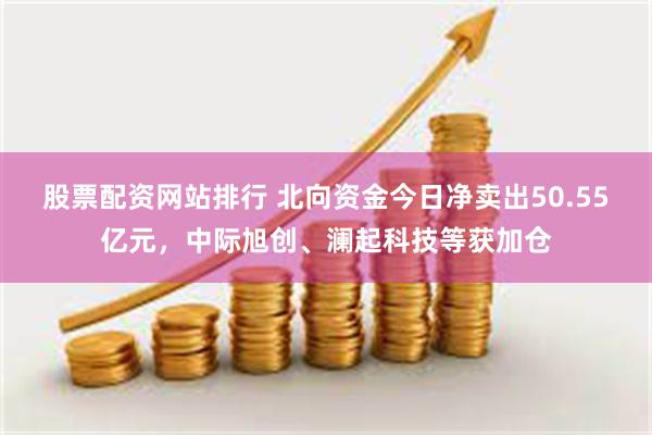 股票配资网站排行 北向资金今日净卖出50.55亿元，中际旭创、澜起科技等获加仓