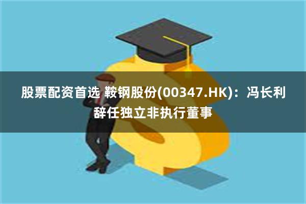 股票配资首选 鞍钢股份(00347.HK)：冯长利辞任独立非执行董事