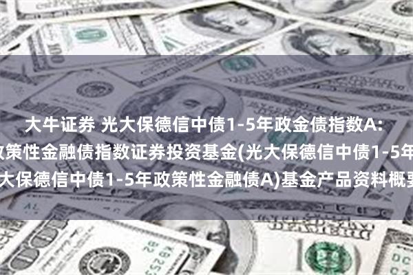 大牛证券 光大保德信中债1-5年政金债指数A: 光大保德信中债1-5年政策性金融债指数证券投资基金(光大保德信中债1-5年政策性金融债A)基金产品资料概要更新