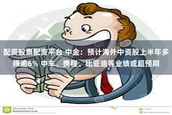 配资股票配资平台 中金：预计海外中资股上半年多赚逾6% 中车、携程、比亚迪等业绩或超预期