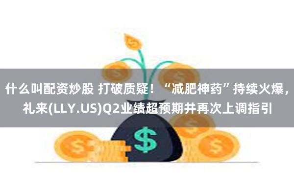 什么叫配资炒股 打破质疑！“减肥神药”持续火爆，礼来(LLY.US)Q2业绩超预期并再次上调指引