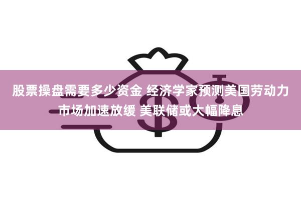 股票操盘需要多少资金 经济学家预测美国劳动力市场加速放缓 美联储或大幅降息