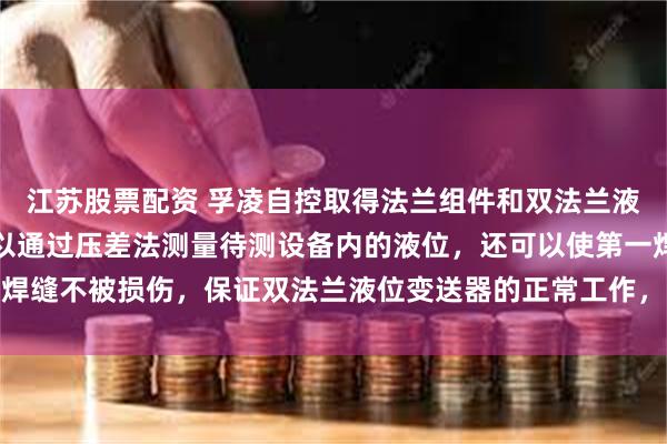 江苏股票配资 孚凌自控取得法兰组件和双法兰液位变送器专利，不仅可以通过压差法测量待测设备内的液位，还可以使第一焊缝不被损伤，保证双法兰液位变送器的正常工作，液位可以被持续测量监控