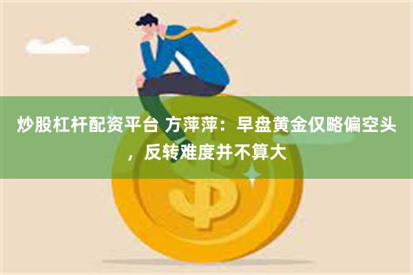 炒股杠杆配资平台 方萍萍：早盘黄金仅略偏空头，反转难度并不算大