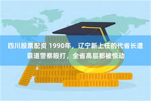 四川股票配资 1990年，辽宁新上任的代省长遭霸道警察殴打，全省高层都被惊动