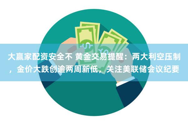 大赢家配资安全不 黄金交易提醒：两大利空压制，金价大跌创逾两周新低，关注美联储会议纪要