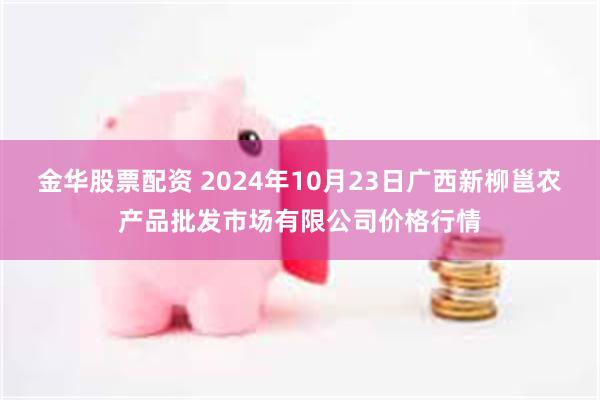 金华股票配资 2024年10月23日广西新柳邕农产品批发市场有限公司价格行情