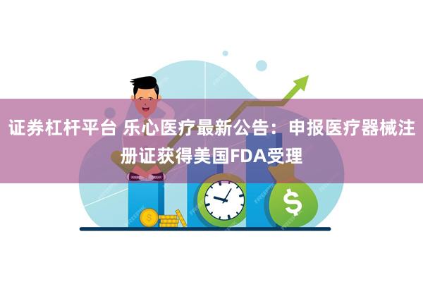 证券杠杆平台 乐心医疗最新公告：申报医疗器械注册证获得美国FDA受理