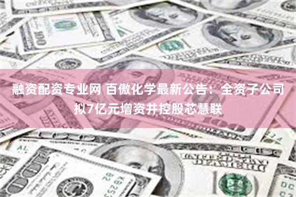 融资配资专业网 百傲化学最新公告：全资子公司拟7亿元增资并控股芯慧联