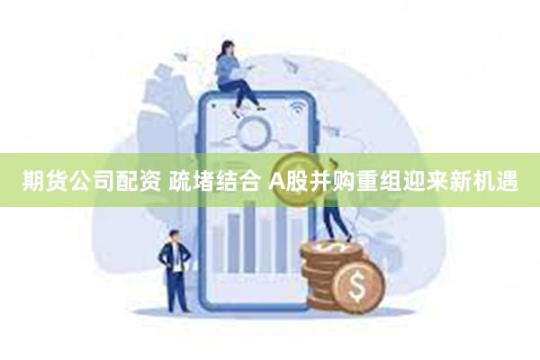 期货公司配资 疏堵结合 A股并购重组迎来新机遇