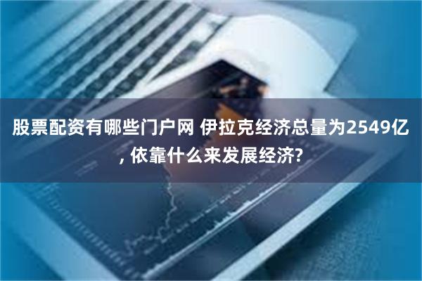 股票配资有哪些门户网 伊拉克经济总量为2549亿, 依靠什么来发展经济?