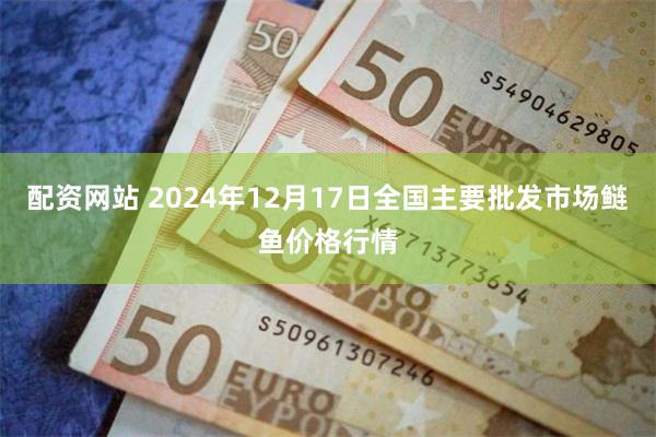 配资网站 2024年12月17日全国主要批发市场鲢鱼价格行情