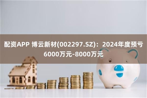 配资APP 博云新材(002297.SZ)：2024年度预亏6000万元-8000万元