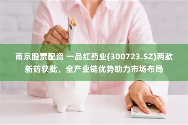 南京股票配资 一品红药业(300723.SZ)两款新药获批，全产业链优势助力市场布局