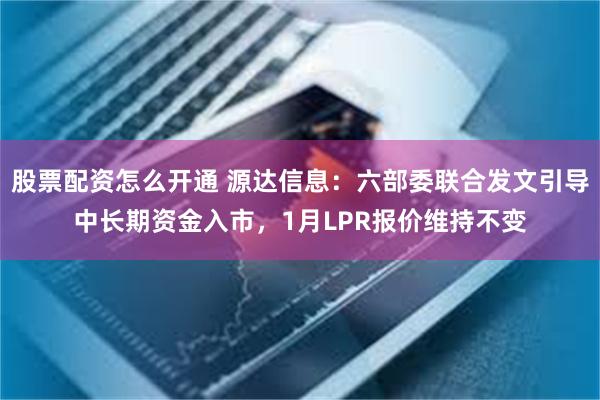 股票配资怎么开通 源达信息：六部委联合发文引导中长期资金入市，1月LPR报价维持不变