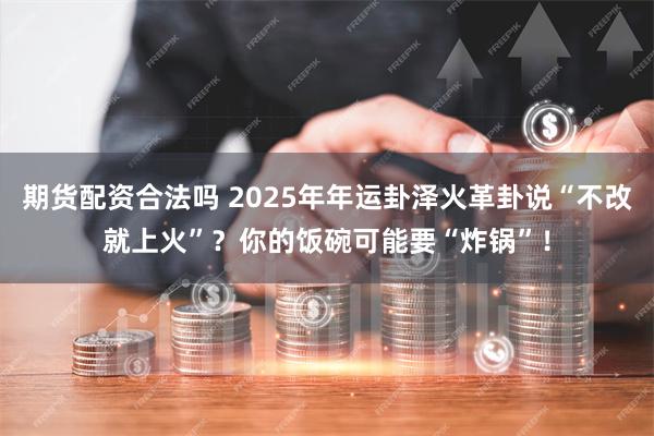 期货配资合法吗 2025年年运卦泽火革卦说“不改就上火”？你的饭碗可能要“炸锅”！