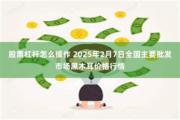 股票杠杆怎么操作 2025年2月7日全国主要批发市场黑木耳价格行情