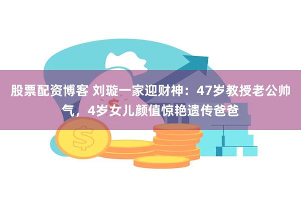 股票配资博客 刘璇一家迎财神：47岁教授老公帅气，4岁女儿颜值惊艳遗传爸爸