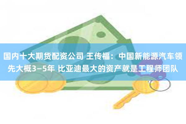 国内十大期货配资公司 王传福：中国新能源汽车领先大概3—5年 比亚迪最大的资产就是工程师团队