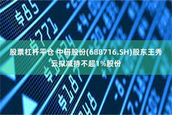 股票杠杆平仓 中研股份(688716.SH)股东王秀云拟减持不超1%股份