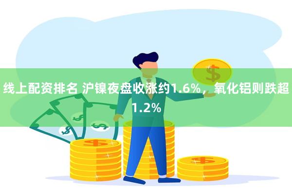 线上配资排名 沪镍夜盘收涨约1.6%，氧化铝则跌超1.2%