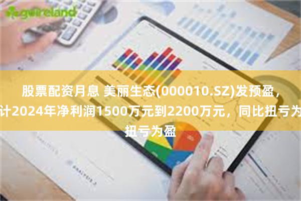 股票配资月息 美丽生态(000010.SZ)发预盈，预计2024年净利润1500万元到2200万元，同比扭亏为盈