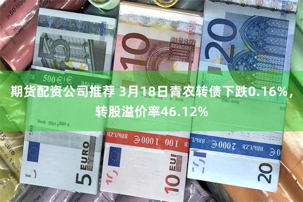 期货配资公司推荐 3月18日青农转债下跌0.16%，转股溢价率46.12%