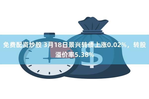 免费配资炒股 3月18日景兴转债上涨0.02%，转股溢价率5.38%