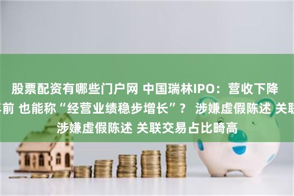 股票配资有哪些门户网 中国瑞林IPO：营收下降 净利润不如5年前 也能称“经营业绩稳步增长”？ 涉嫌虚假陈述 关联交易占比畸高