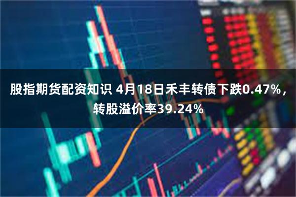 股指期货配资知识 4月18日禾丰转债下跌0.47%，转股溢价率39.24%